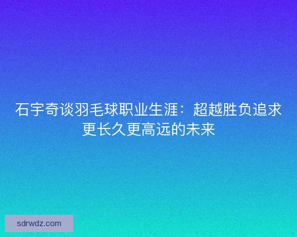 石宇奇谈羽毛球职业生涯：超越胜负追求更长久更高远的未来