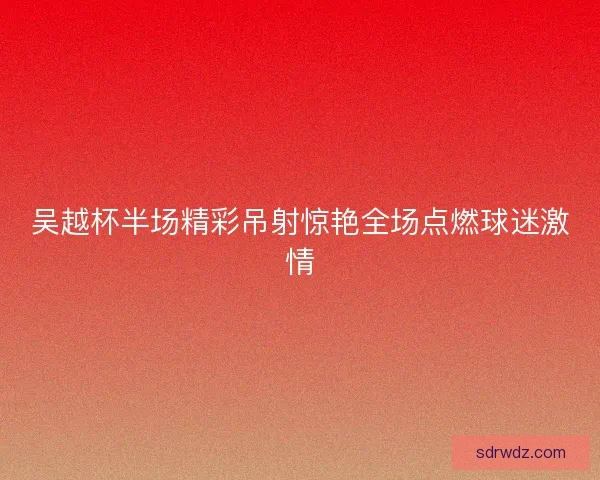 吴越杯半场精彩吊射惊艳全场点燃球迷激情