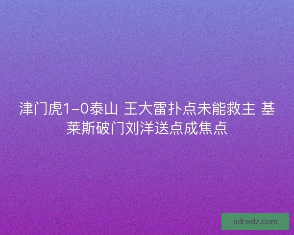 津门虎1-0泰山 王大雷扑点未能救主 基莱斯破门刘洋送点成焦点