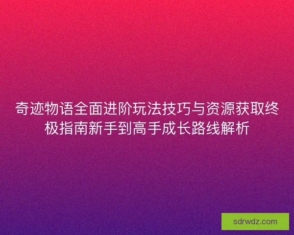 奇迹物语全面进阶玩法技巧与资源获取终极指南新手到高手成长路线解析