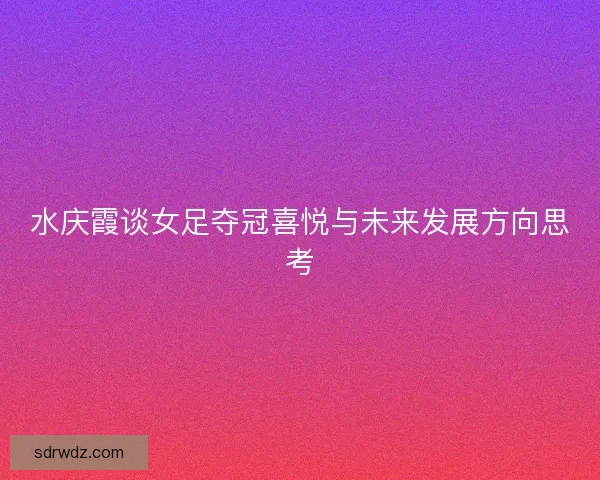 水庆霞谈女足夺冠喜悦与未来发展方向思考
