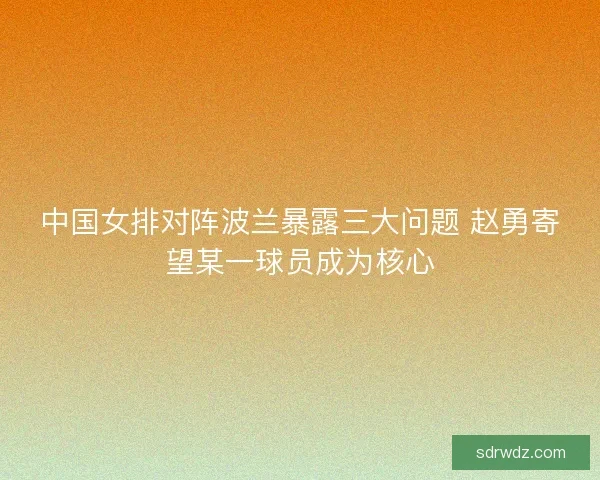 中国女排对阵波兰暴露三大问题 赵勇寄望某一球员成为核心