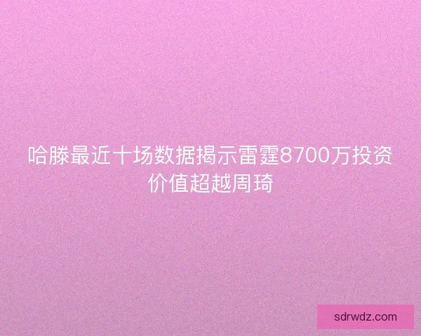 哈滕最近十场数据揭示雷霆8700万投资价值超越周琦