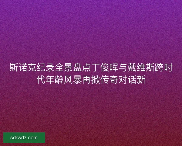 斯诺克纪录全景盘点丁俊晖与戴维斯跨时代年龄风暴再掀传奇对话新