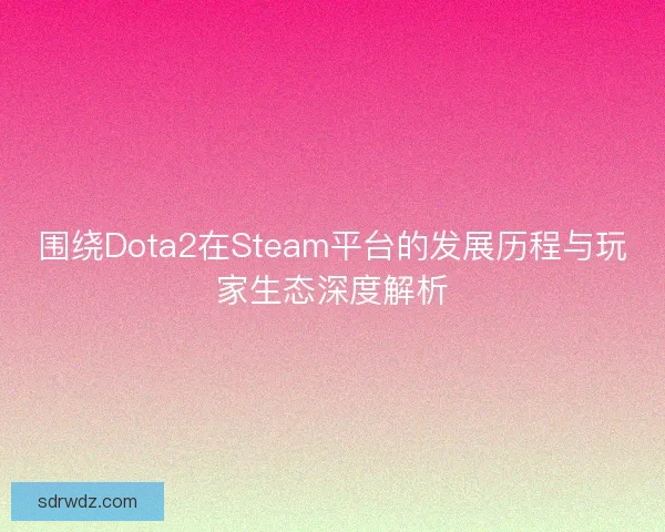 围绕Dota2在Steam平台的发展历程与玩家生态深度解析