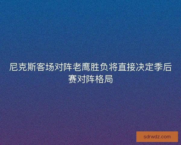 尼克斯客场对阵老鹰胜负将直接决定季后赛对阵格局