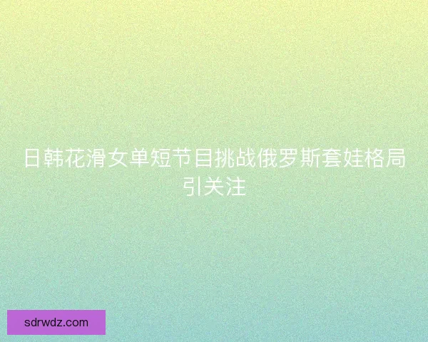 日韩花滑女单短节目挑战俄罗斯套娃格局引关注