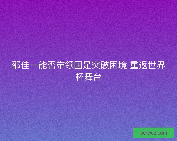 邵佳一能否带领国足突破困境 重返世界杯舞台