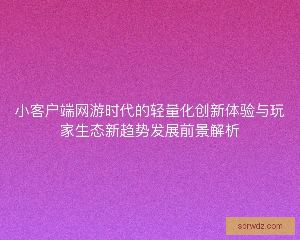 小客户端网游时代的轻量化创新体验与玩家生态新趋势发展前景解析