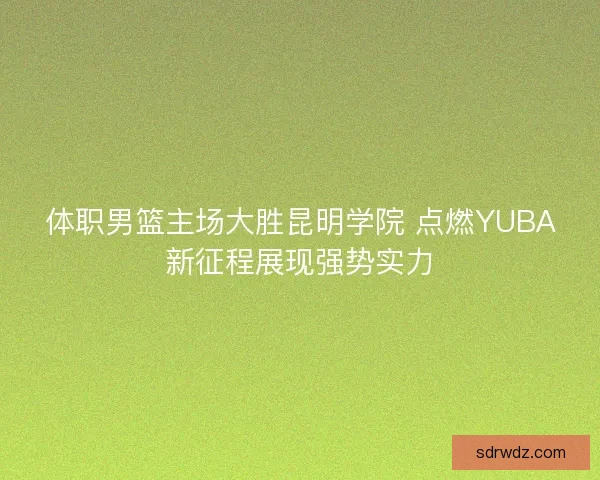 体职男篮主场大胜昆明学院 点燃YUBA新征程展现强势实力