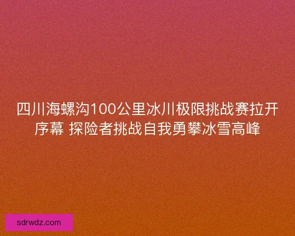 四川海螺沟100公里冰川极限挑战赛拉开序幕 探险者挑战自我勇攀冰雪高峰