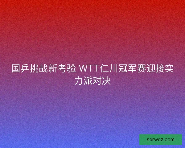 国乒挑战新考验 WTT仁川冠军赛迎接实力派对决